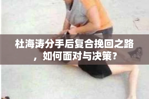 杜海涛分手后复合挽回之路，如何面对与决策？