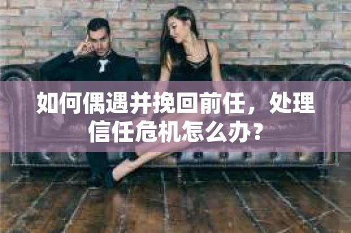 如何偶遇并挽回前任，处理信任危机怎么办？