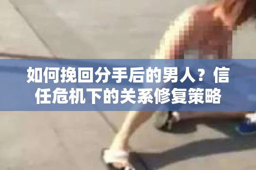 如何挽回分手后的男人？信任危机下的关系修复策略