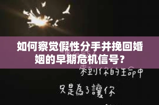 如何察觉假性分手并挽回婚姻的早期危机信号？