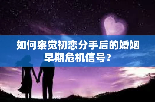 如何察觉初恋分手后的婚姻早期危机信号？
