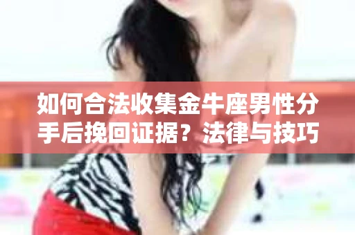 如何合法收集金牛座男性分手后挽回证据？法律与技巧的双重指导