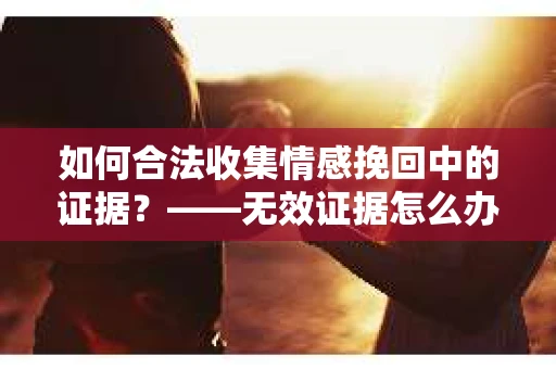 如何合法收集情感挽回中的证据？——无效证据怎么办？