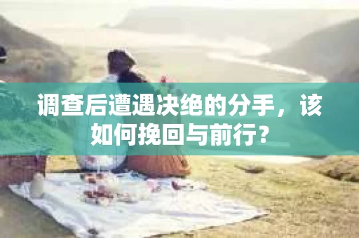 调查后遭遇决绝的分手，该如何挽回与前行？