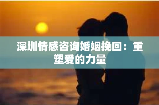 深圳情感咨询婚姻挽回：重塑爱的力量