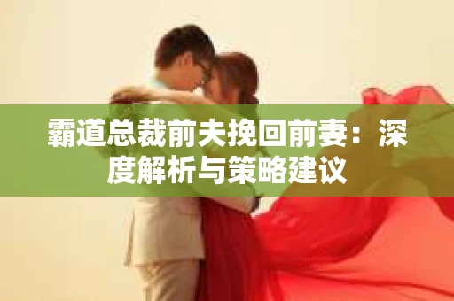 霸道总裁前夫挽回前妻:深度解析与策略建议 霸道总裁前夫挽回前妻:深度解析与策略建议