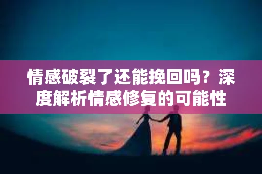 情感破裂了还能挽回吗？深度解析情感修复的可能性