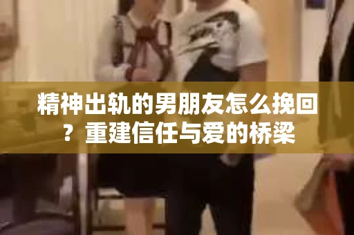 精神出轨的男朋友怎么挽回？重建信任与爱的桥梁