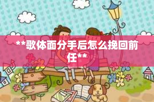 **歌体面分手后怎么挽回前任**