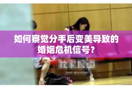 如何察觉分手后变美导致的婚姻危机信号？