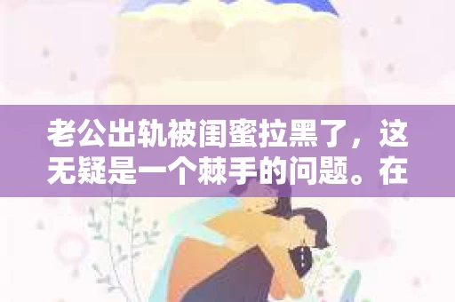 老公出轨被闺蜜拉黑了，这无疑是一个棘手的问题。在这个问题上，我想要和大家分享一下我的看法和经历，希望能给大家带来一些启示。
