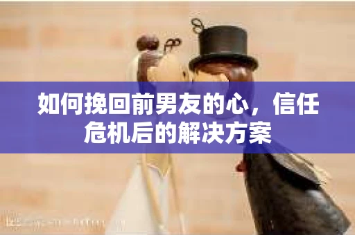 如何挽回前男友的心，信任危机后的解决方案
