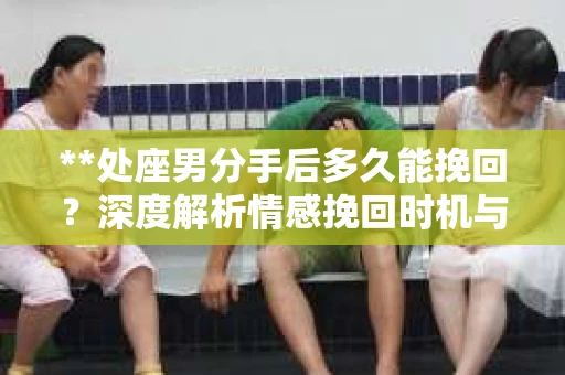 **处座男分手后多久能挽回？深度解析情感挽回时机与策略**