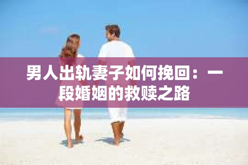 男人出轨妻子如何挽回：一段婚姻的救赎之路