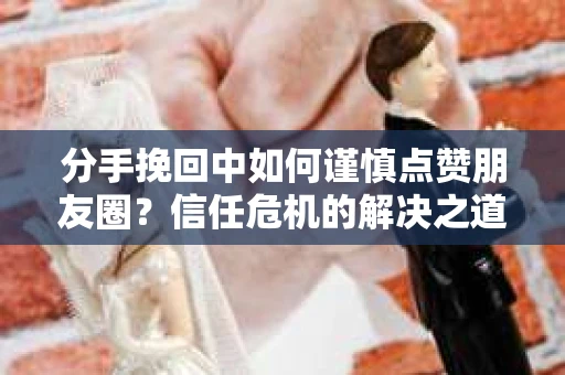分手挽回中如何谨慎点赞朋友圈？信任危机的解决之道