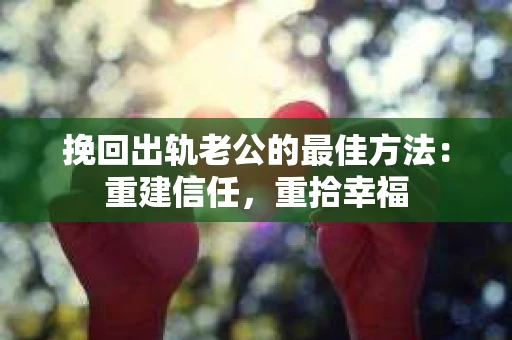 挽回出轨老公的最佳方法：重建信任，重拾幸福