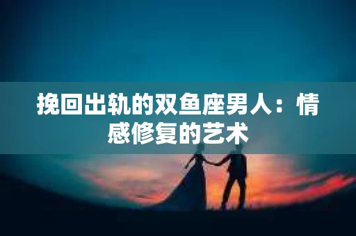 挽回出轨的双鱼座男人：情感修复的艺术