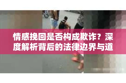 情感挽回是否构成欺诈？深度解析背后的法律边界与道德伦理