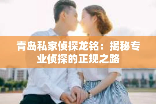青岛私家侦探龙铭：揭秘专业侦探的正规之路