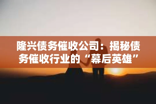 隆兴债务催收公司：揭秘债务催收行业的“幕后英雄”