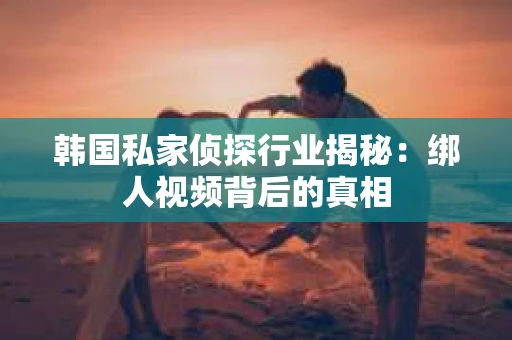 韩国私家侦探行业揭秘：绑人视频背后的真相