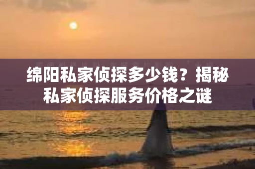 绵阳私家侦探多少钱？揭秘私家侦探服务价格之谜