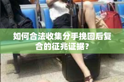 如何合法收集分手挽回后复合的征兆证据？