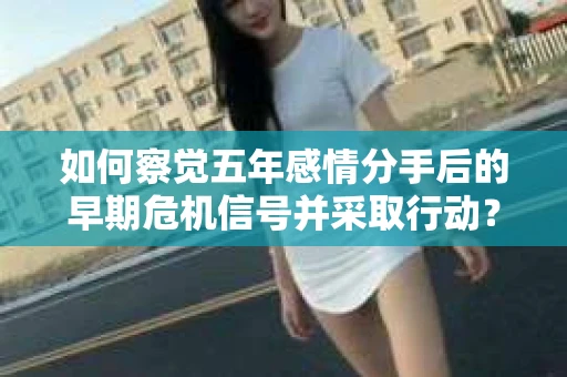 如何察觉五年感情分手后的早期危机信号并采取行动？