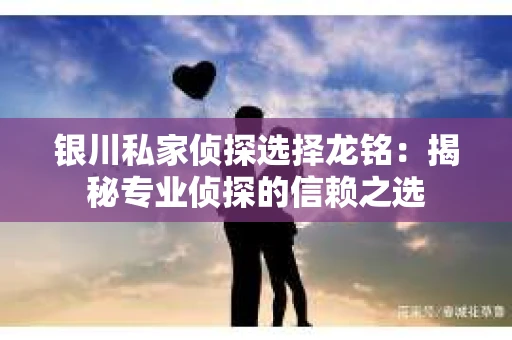 银川私家侦探选择龙铭：揭秘专业侦探的信赖之选