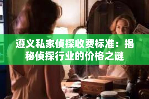 遵义私家侦探收费标准：揭秘侦探行业的价格之谜