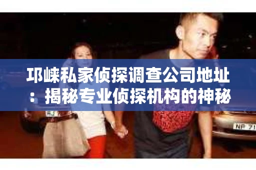 邛崃私家侦探调查公司地址：揭秘专业侦探机构的神秘面纱
