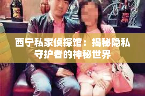 西宁私家侦探馆：揭秘隐私守护者的神秘世界