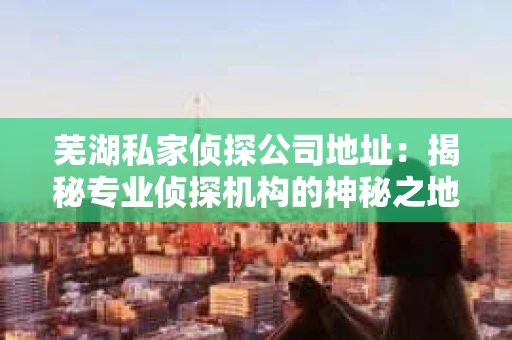 芜湖私家侦探公司地址：揭秘专业侦探机构的神秘之地