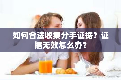 如何合法收集分手证据?证据无效怎么办? 如何合法收集分手证据?证据无效怎么办?