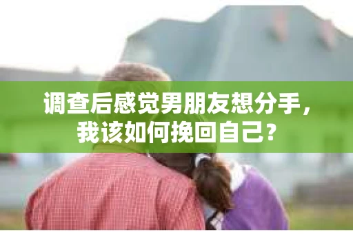 调查后感觉男朋友想分手，我该如何挽回自己？