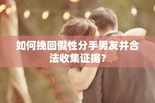如何挽回假性分手男友并合法收集证据？