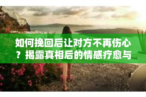 如何挽回后让对方不再伤心？揭露真相后的情感疗愈与前行计划