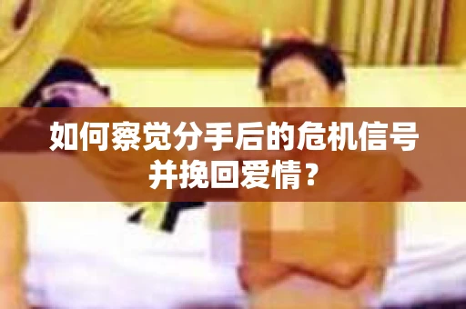 如何察觉分手后的危机信号并挽回爱情？