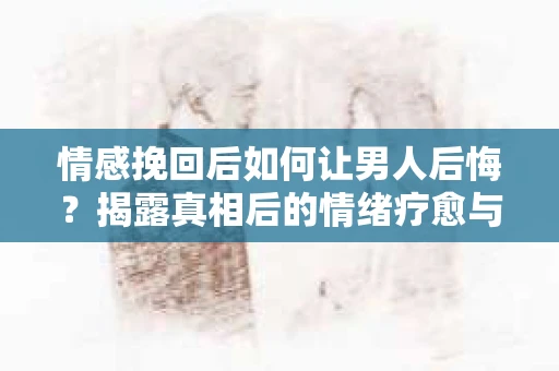 情感挽回后如何让男人后悔？揭露真相后的情绪疗愈与人生决策