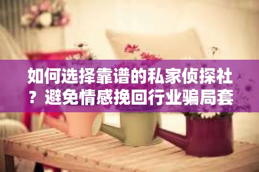 如何选择靠谱的私家侦探社？避免情感挽回行业骗局套路的实用指南