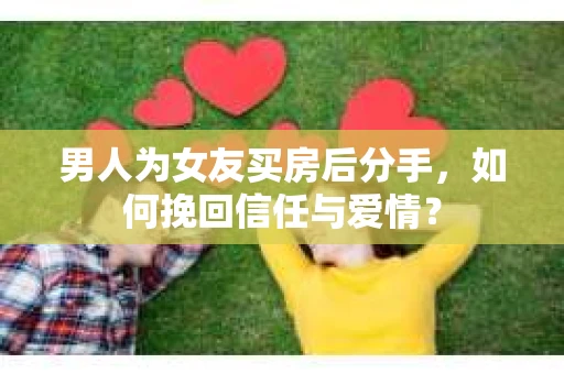 男人为女友买房后分手，如何挽回信任与爱情？