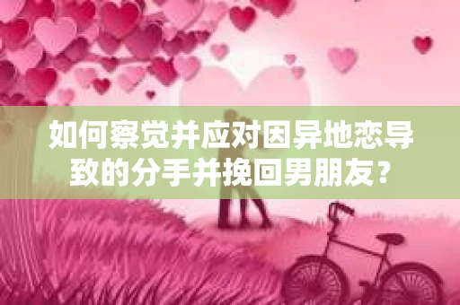 如何察觉并应对因异地恋导致的分手并挽回男朋友？