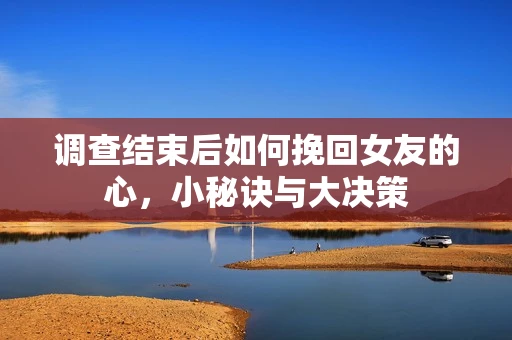 调查结束后如何挽回女友的心，小秘诀与大决策