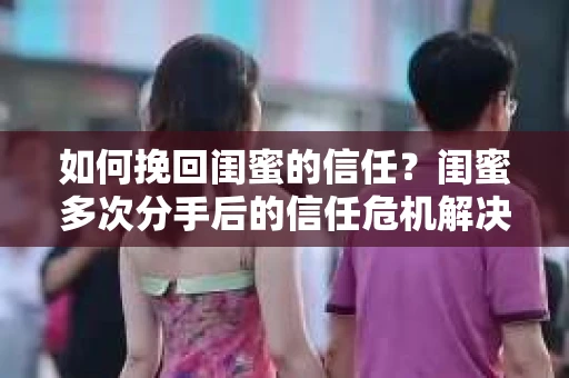 如何挽回闺蜜的信任？闺蜜多次分手后的信任危机解决方案