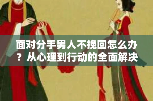 面对分手男人不挽回怎么办？从心理到行动的全面解决方案