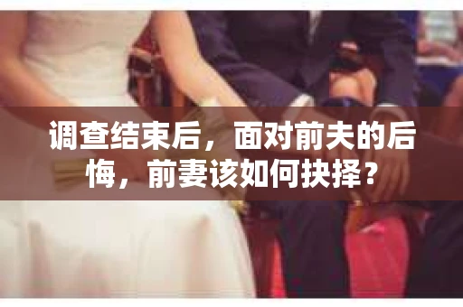 调查结束后，面对前夫的后悔，前妻该如何抉择？