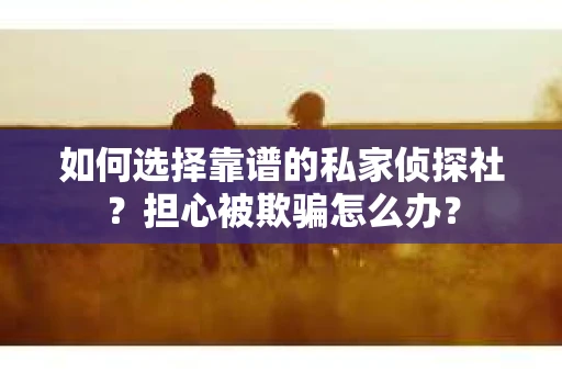 如何选择靠谱的私家侦探社？担心被欺骗怎么办？