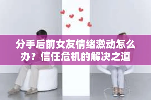 分手后前女友情绪激动怎么办？信任危机的解决之道