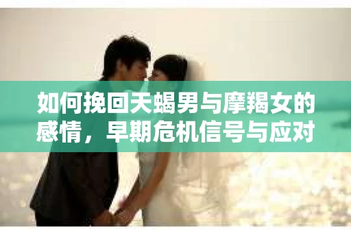 如何挽回天蝎男与摩羯女的感情，早期危机信号与应对策略