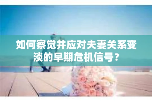 如何察觉并应对夫妻关系变淡的早期危机信号？